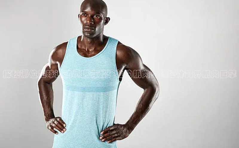 新宝gg创造奇迹官方登录入口姚记科技探秘哪位足球运动员拥有最强壮的肌肉？揭秘体育界肌肉巨擘