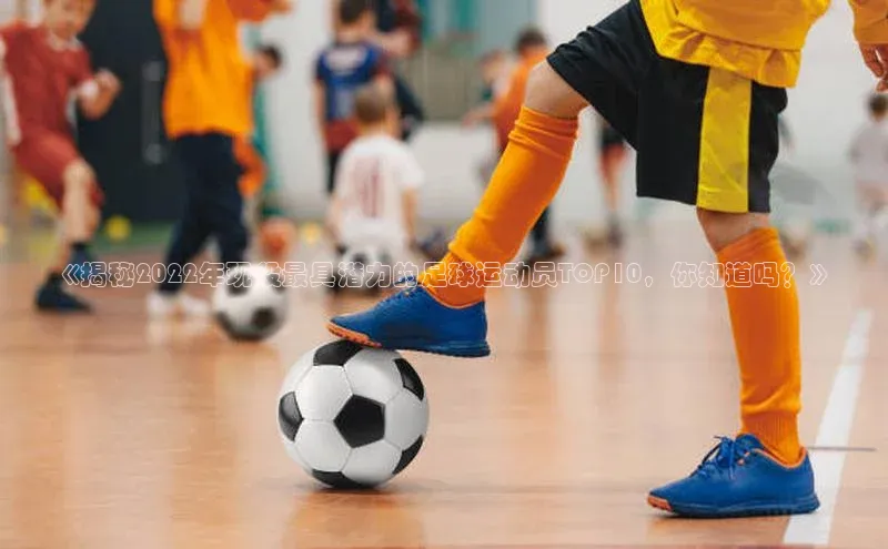 新宝gg平台注册文心一言《揭秘2022年现役最具潜力的足球运动员TOP10，你知道吗？》