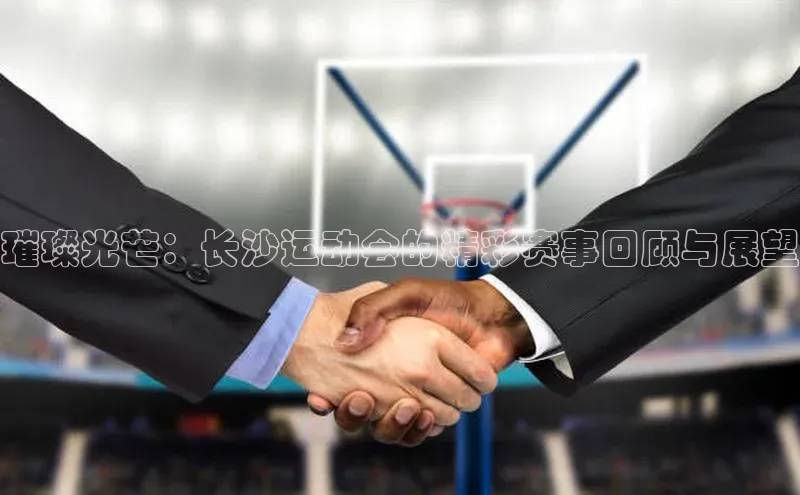 璀璨光芒：长沙运动会的精彩赛事回顾与展望