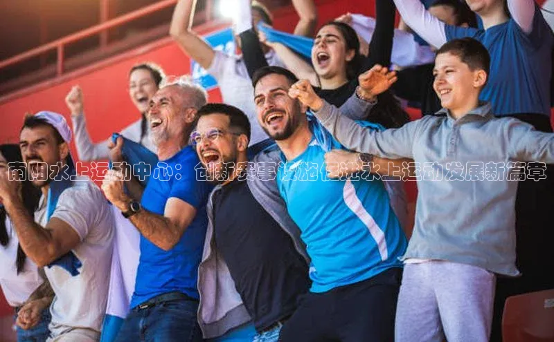 南阳水上运动中心：创新赛事设施促进水上运动发展新篇章