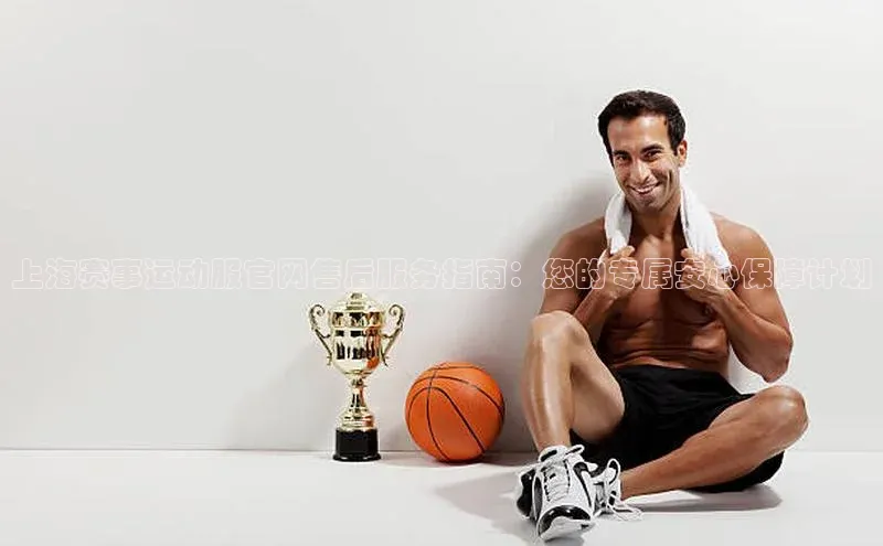 上海赛事运动服官网售后服务指南：您的专属安心保障计划