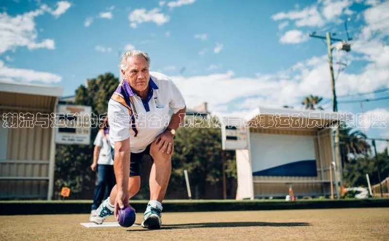 潮流与运动的完美结合：顶级体育赛事运动员服装图鉴