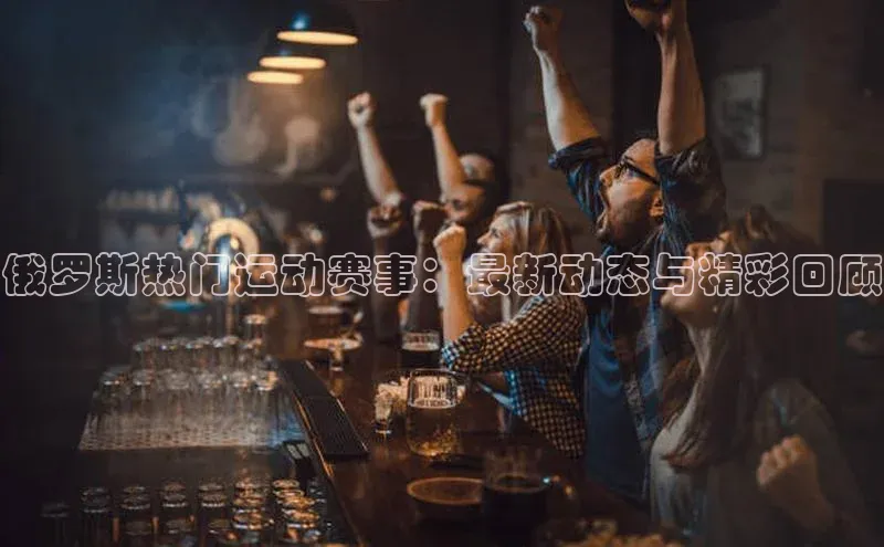 俄罗斯热门运动赛事：最新动态与精彩回顾