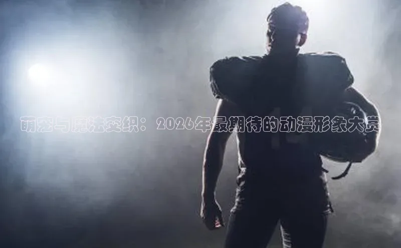 萌宠与魔法交织：2026年最期待的动漫形象大赏